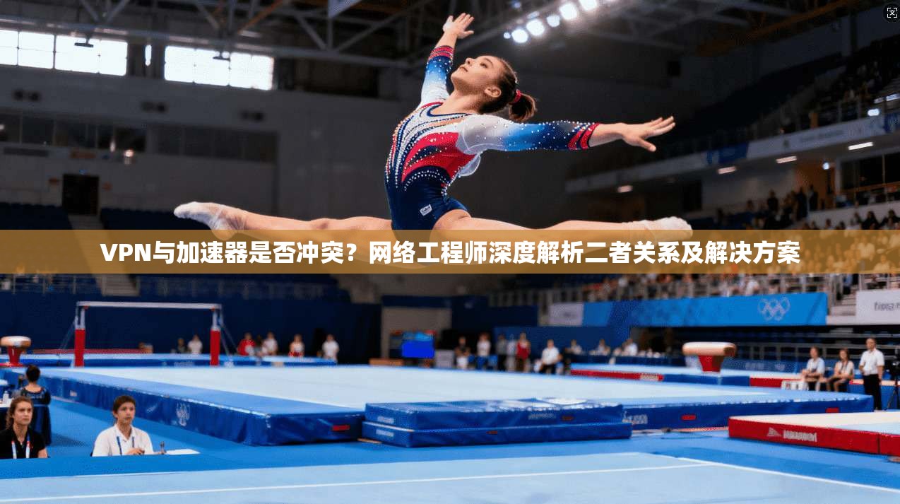 VPN与加速器是否冲突?网络工程师深度解析二者关系及解决方案