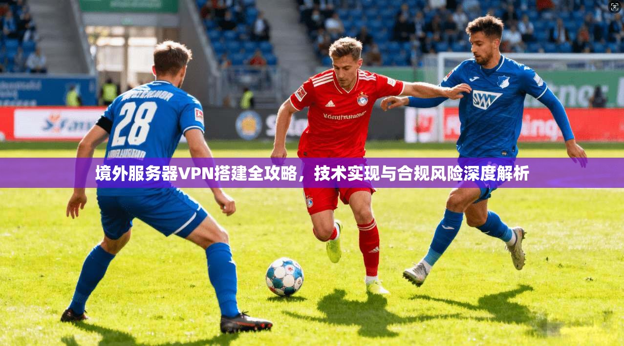 境外服务器VPN搭建全攻略，技术实现与合规风险深度解析