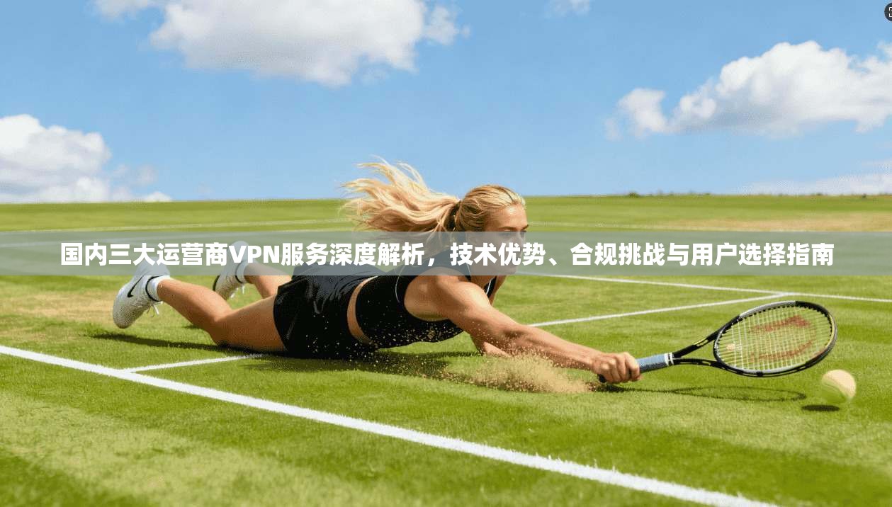 国内三大运营商VPN服务深度解析，技术优势、合规挑战与用户选择指南