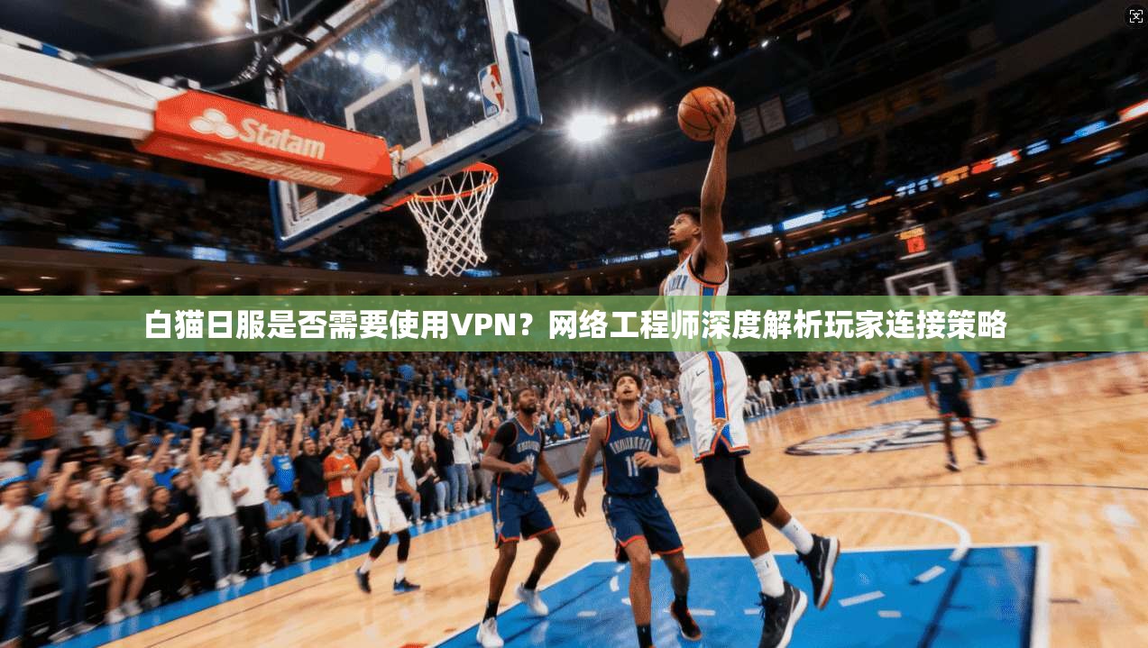 白猫日服是否需要使用VPN？网络工程师深度解析玩家连接策略