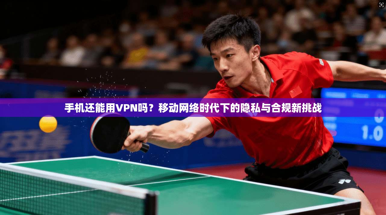 手机还能用VPN吗？移动网络时代下的隐私与合规新挑战