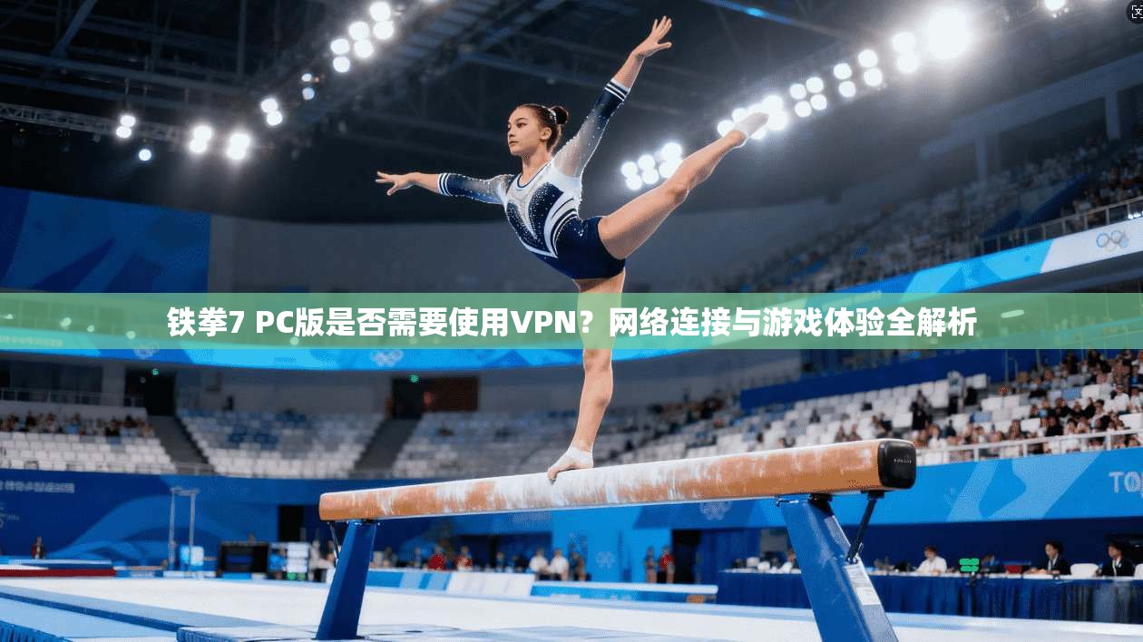 铁拳7 PC版是否需要使用VPN?网络连接与游戏体验全解析