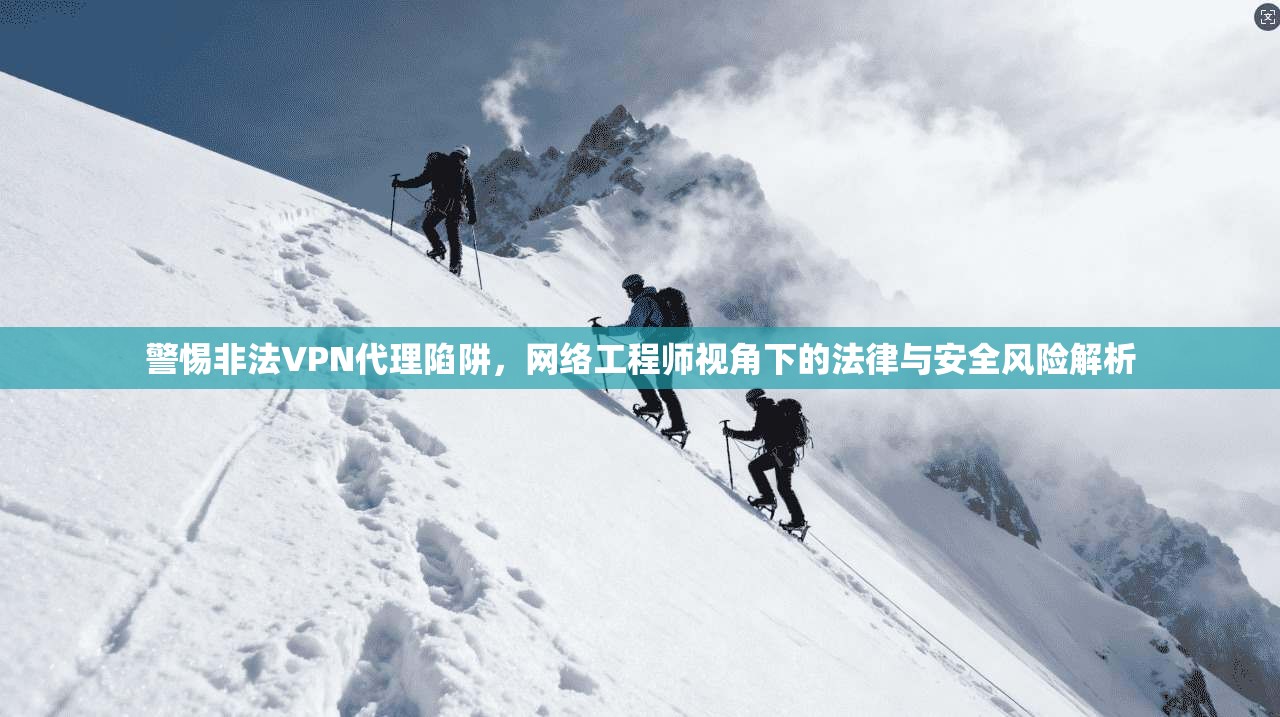 警惕非法VPN代理陷阱,网络工程师视角下的法律与安全风险解析