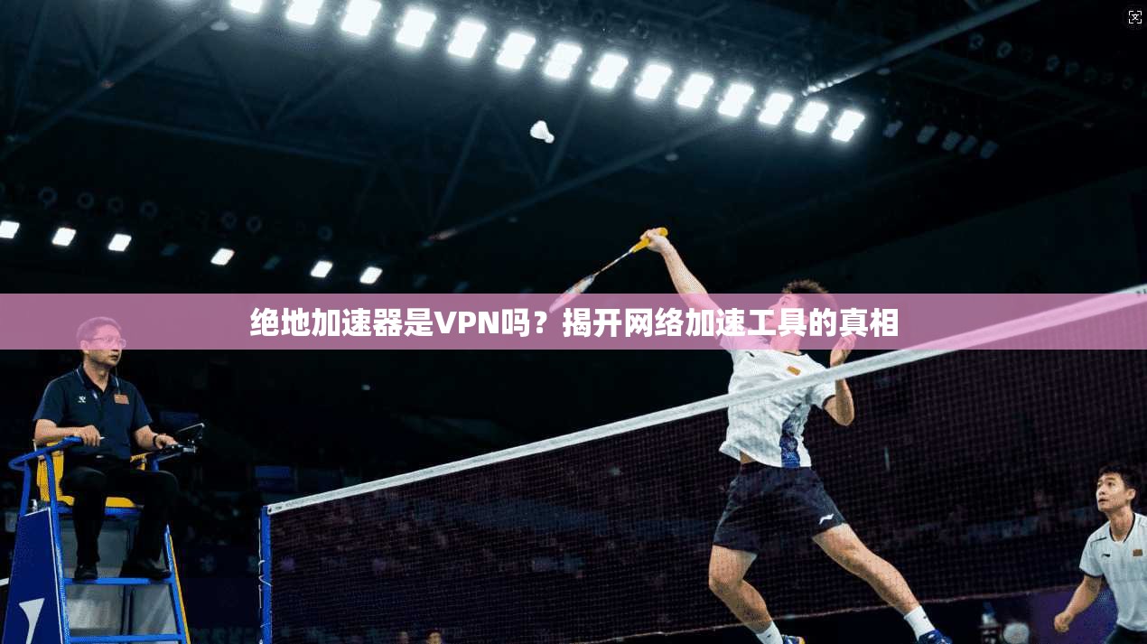 绝地加速器是VPN吗?揭开网络加速工具的真相