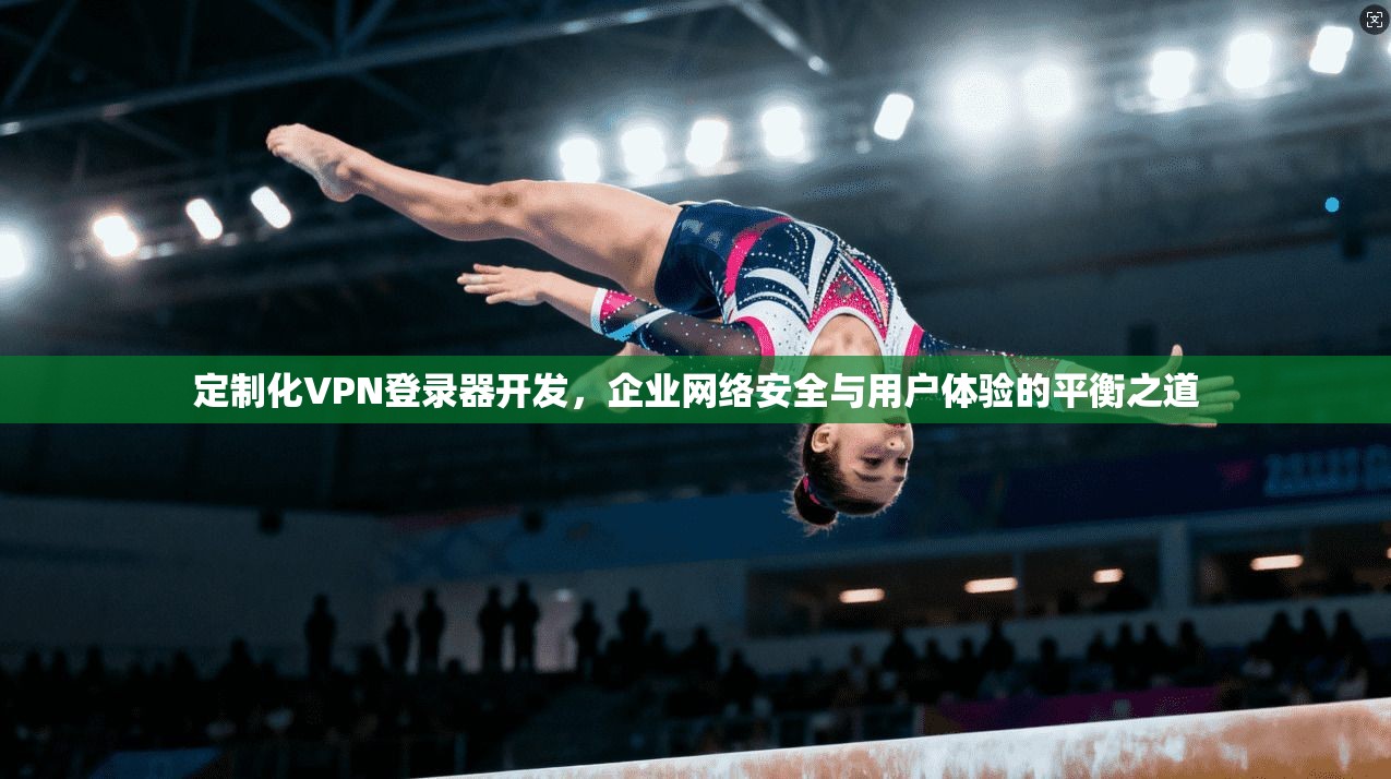 定制化VPN登录器开发，企业网络安全与用户体验的平衡之道