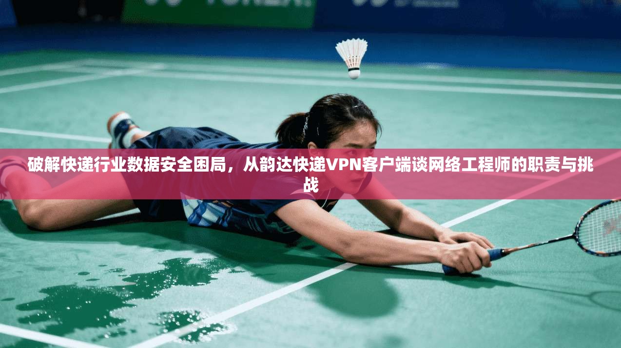 破解快递行业数据安全困局,从韵达快递VPN客户端谈网络工程师的职责与挑战