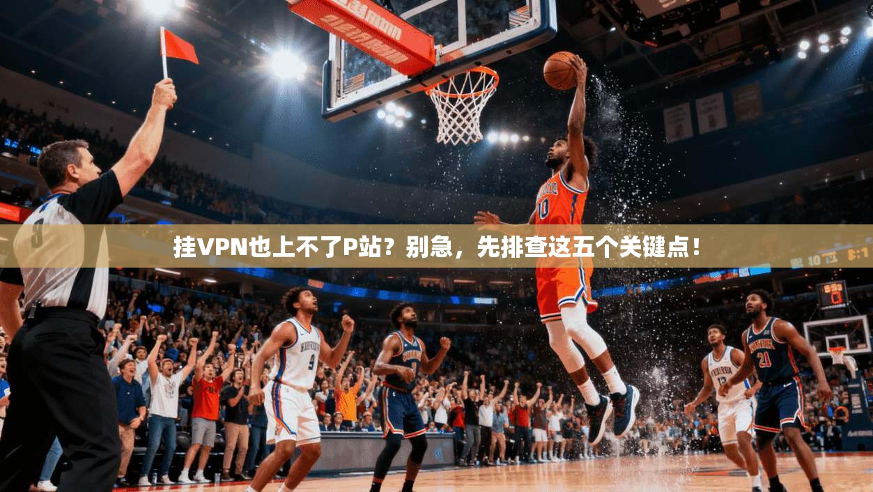 挂VPN也上不了P站？别急，先排查这五个关键点！