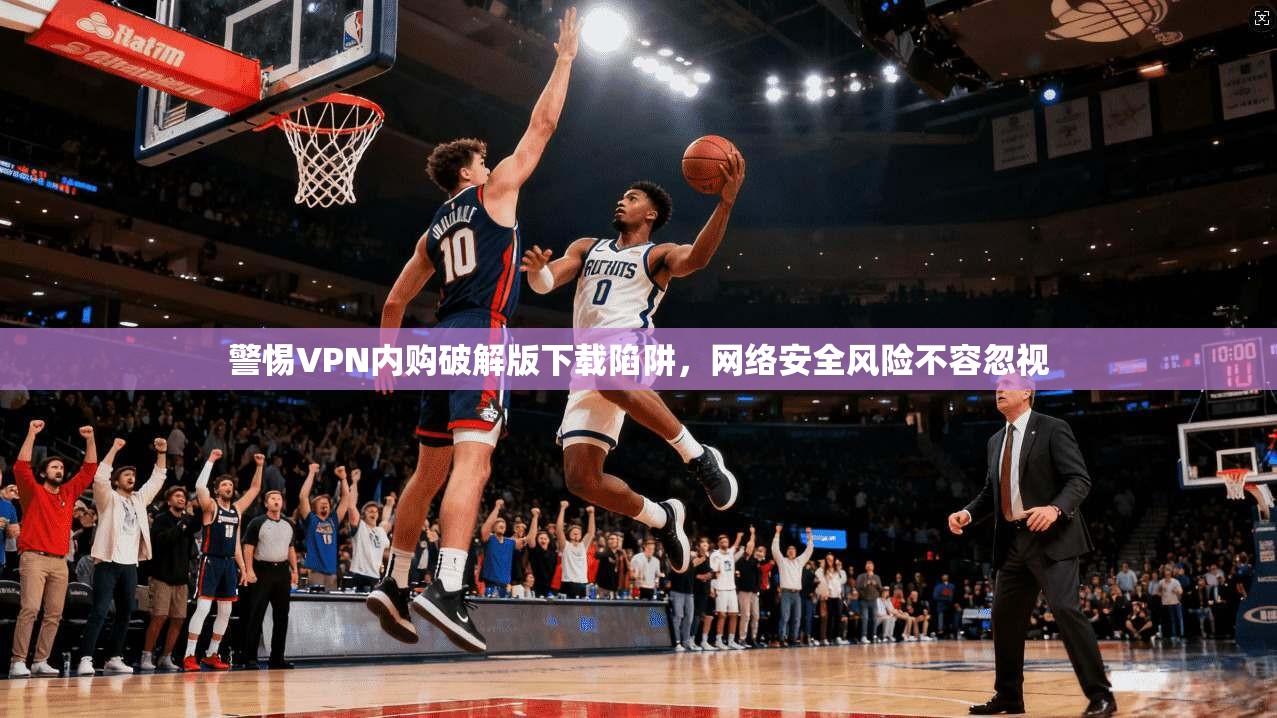 警惕VPN内购破解版下载陷阱,网络安全风险不容忽视 警惕VPN内购破解版下载陷阱,网络安全风险不容忽视