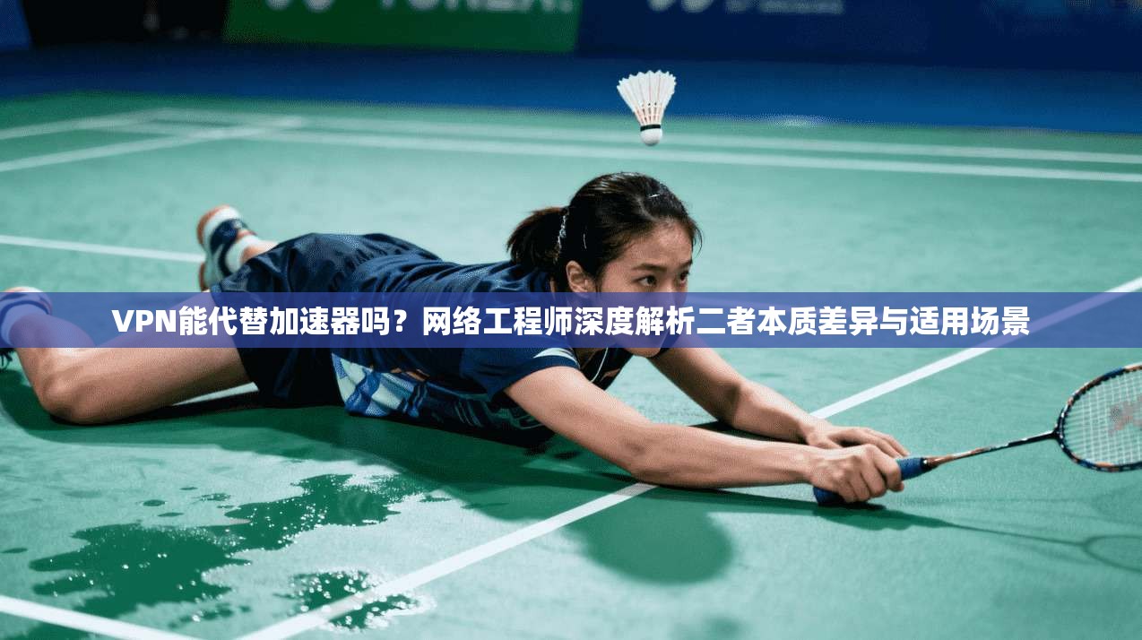 VPN能代替加速器吗？网络工程师深度解析二者本质差异与适用场景
