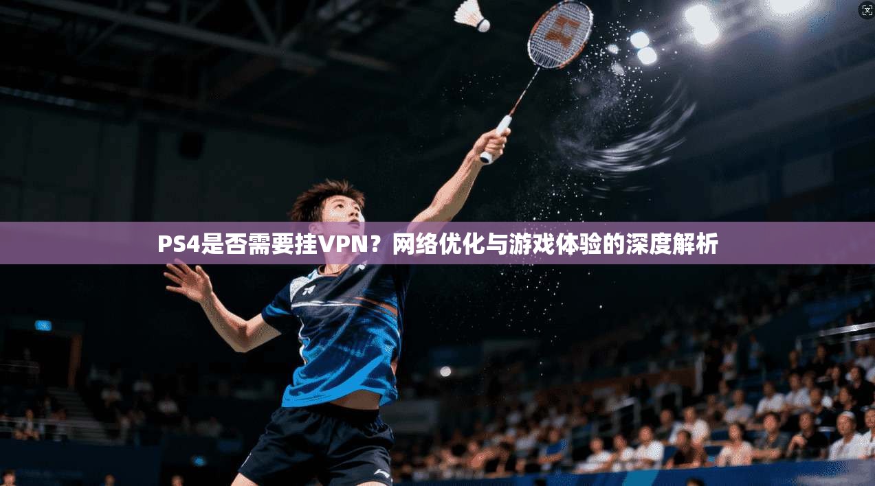 PS4是否需要挂VPN？网络优化与游戏体验的深度解析
