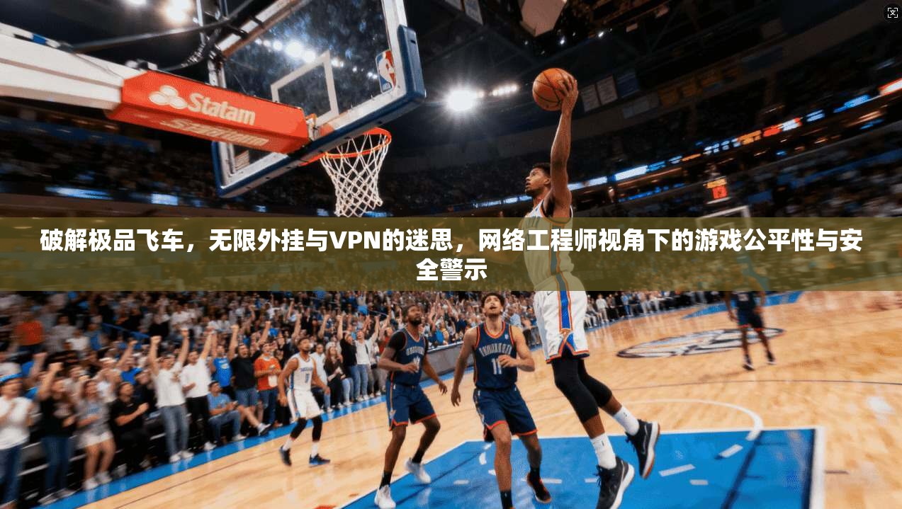 破解极品飞车，无限外挂与VPN的迷思，网络工程师视角下的游戏公平性与安全警示