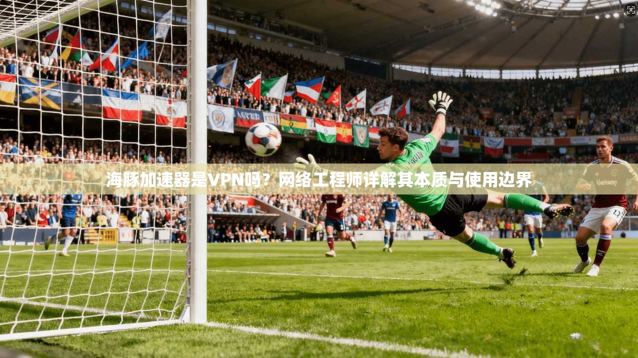 海豚加速器是VPN吗?网络工程师详解其本质与使用边界
