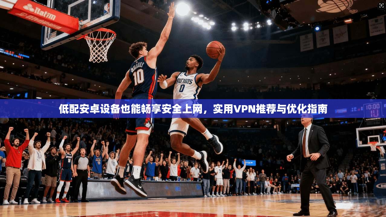 低配安卓设备也能畅享安全上网，实用VPN推荐与优化指南