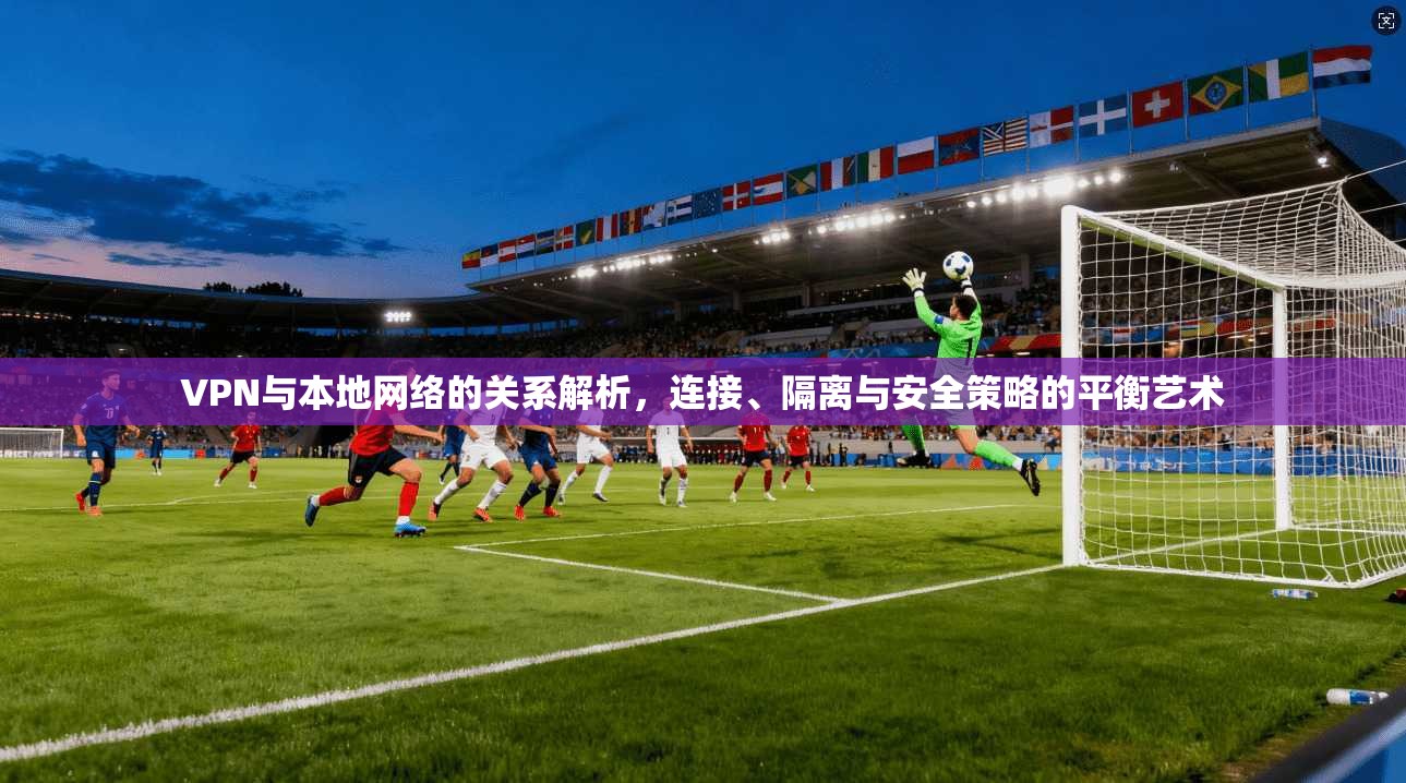 VPN与本地网络的关系解析，连接、隔离与安全策略的平衡艺术