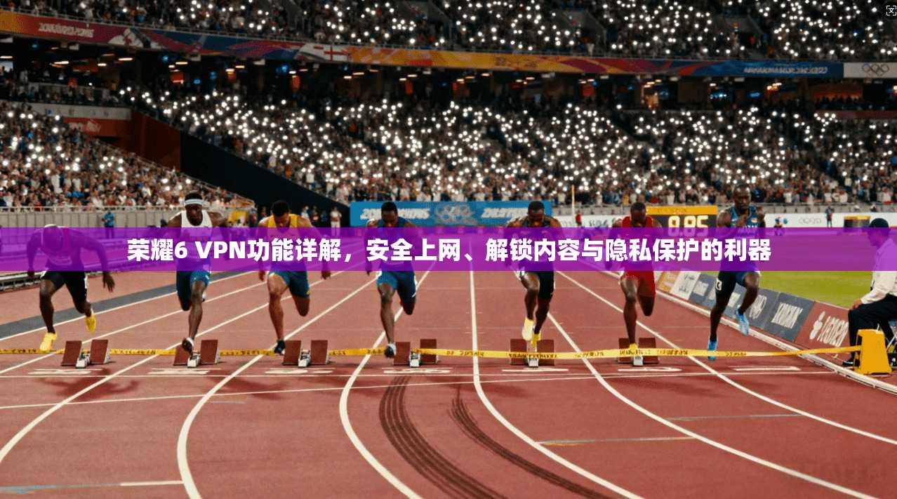 荣耀6 VPN功能详解,安全上网、解锁内容与隐私保护的利器
