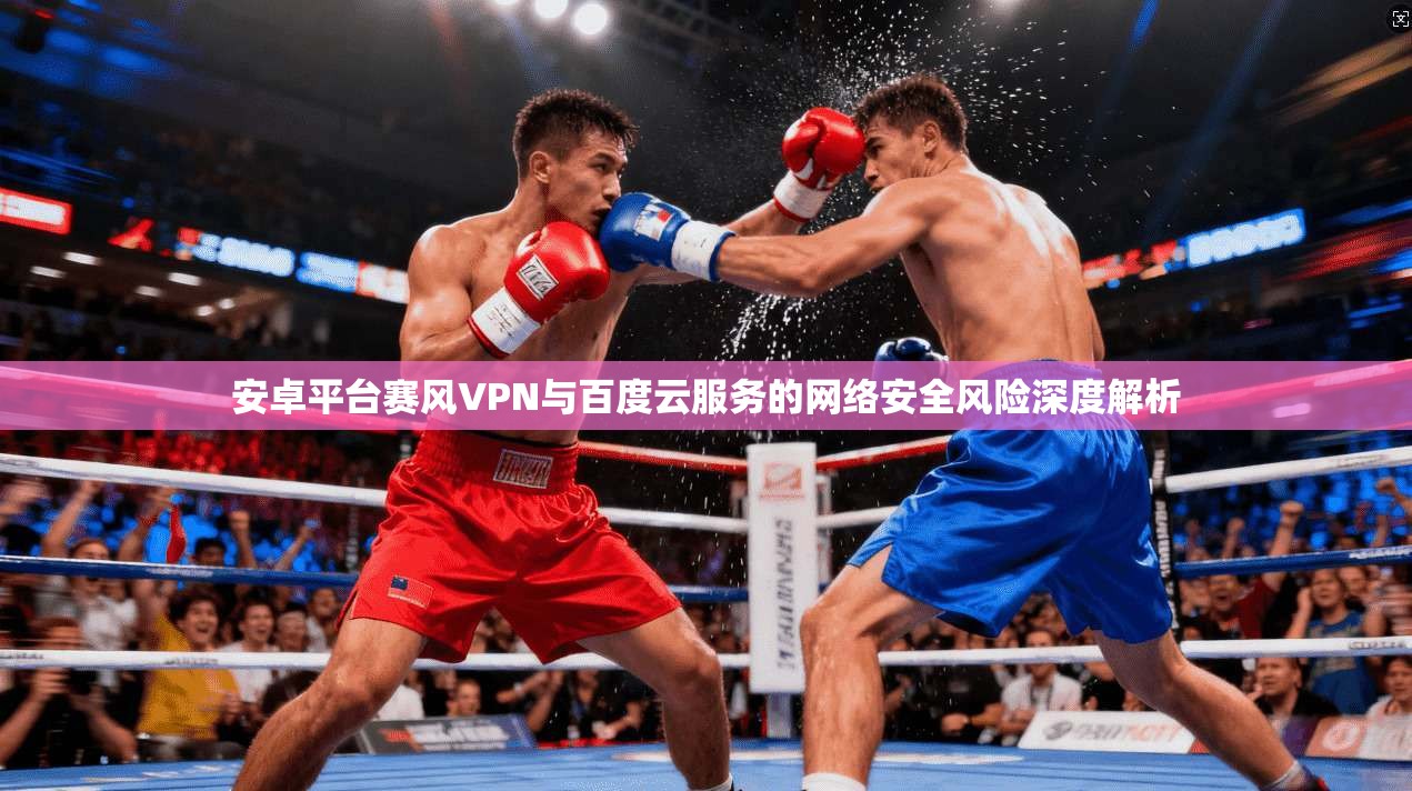 安卓平台赛风VPN与百度云服务的网络安全风险深度解析
