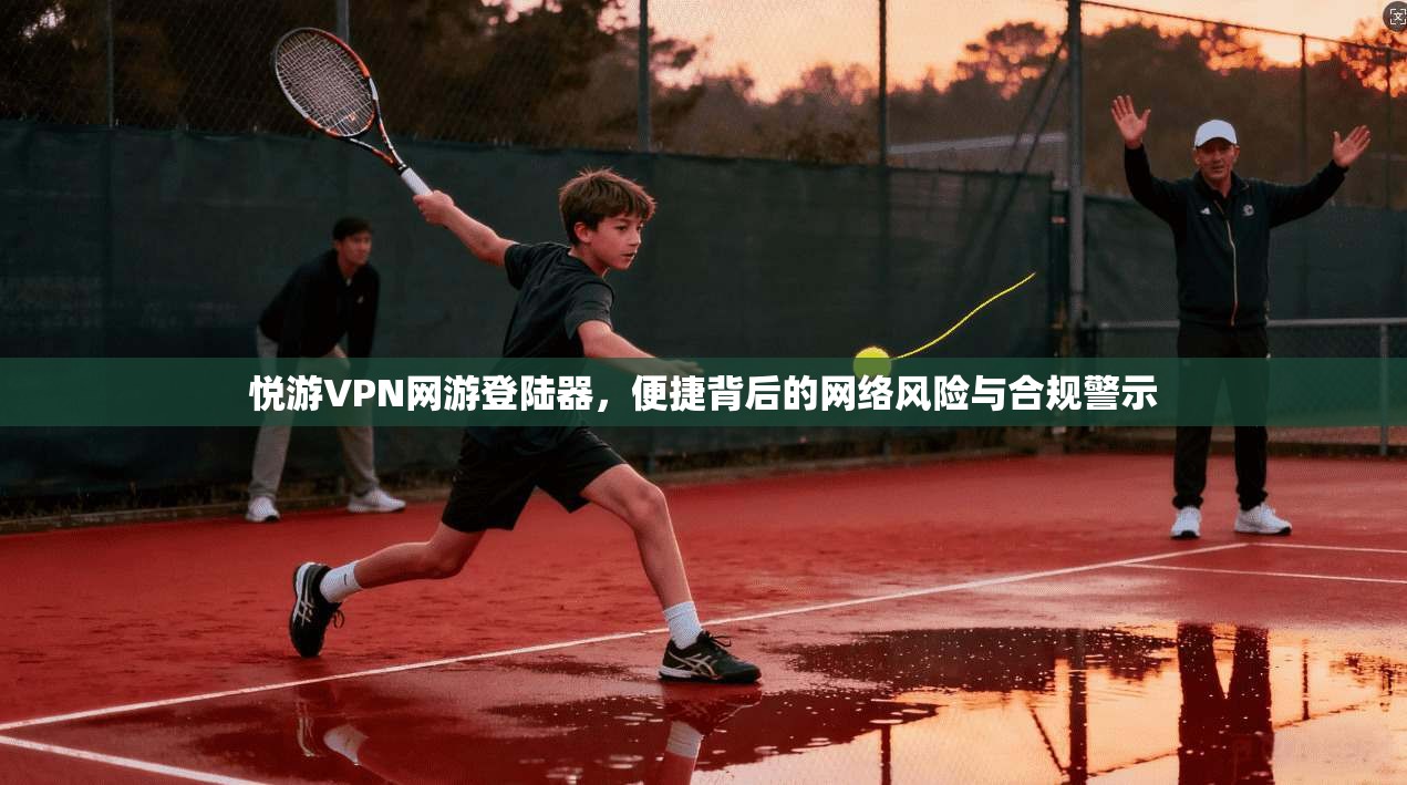 悦游VPN网游登陆器,便捷背后的网络风险与合规警示