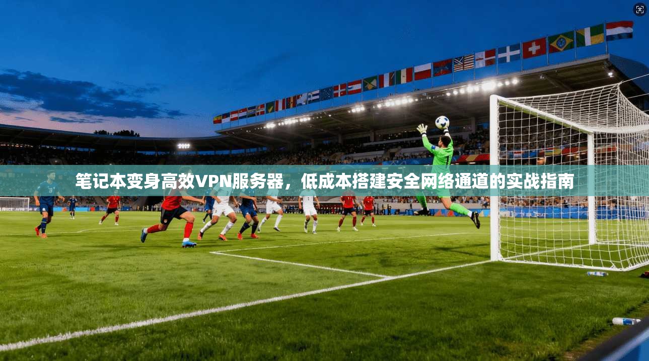 笔记本变身高效VPN服务器,低成本搭建安全网络通道的实战指南