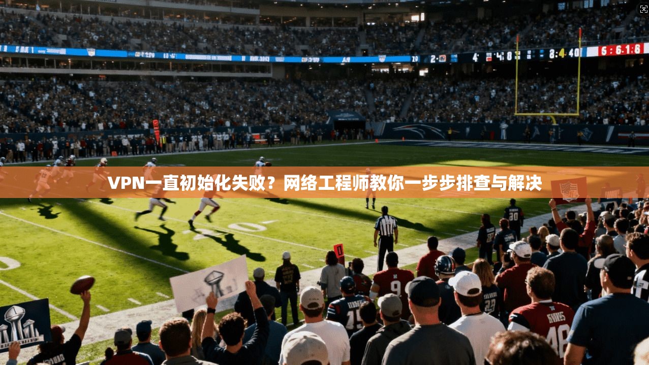 VPN一直初始化失败？网络工程师教你一步步排查与解决