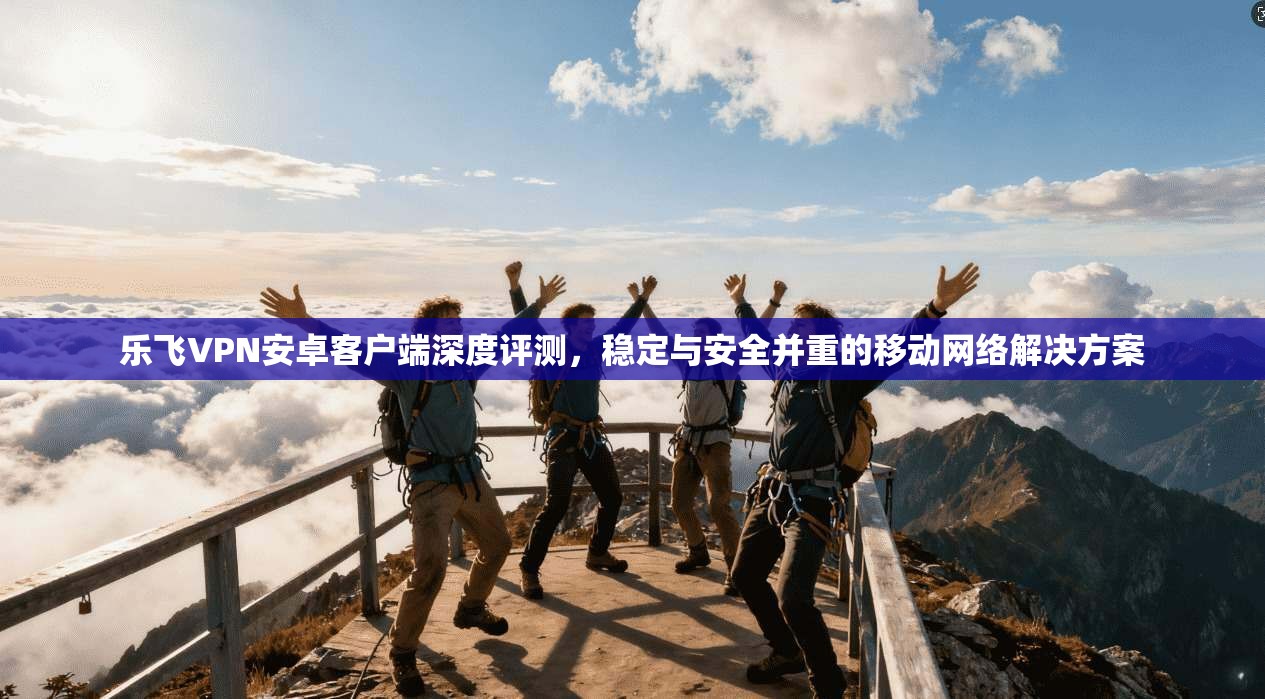 乐飞VPN安卓客户端深度评测，稳定与安全并重的移动网络解决方案