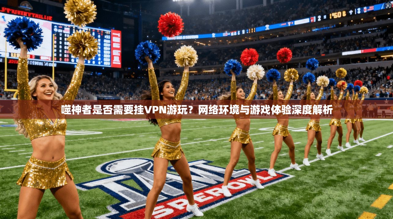 噬神者是否需要挂VPN游玩？网络环境与游戏体验深度解析