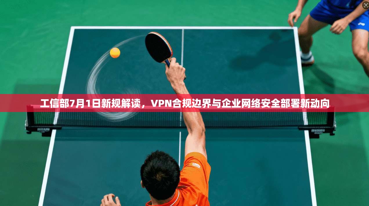 工信部7月1日新规解读，VPN合规边界与企业网络安全部署新动向