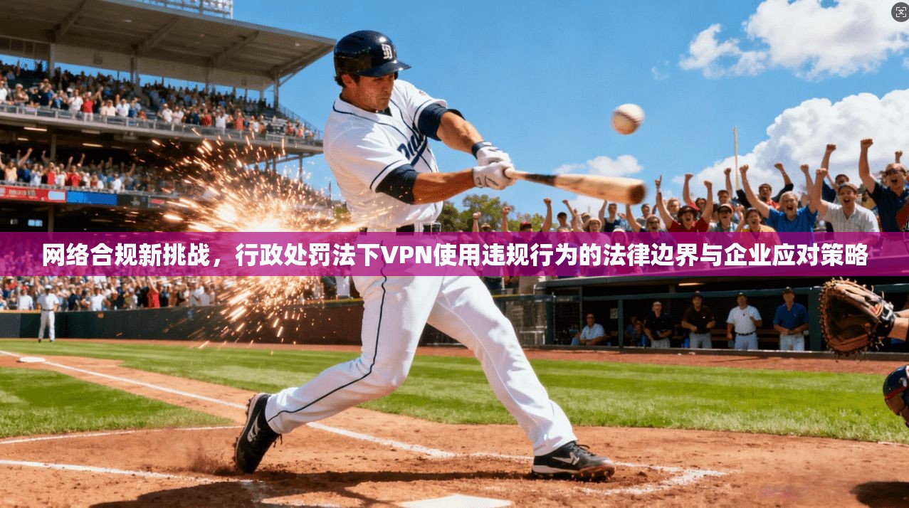 网络合规新挑战,行政处罚法下VPN使用违规行为的法律边界与企业应对策略