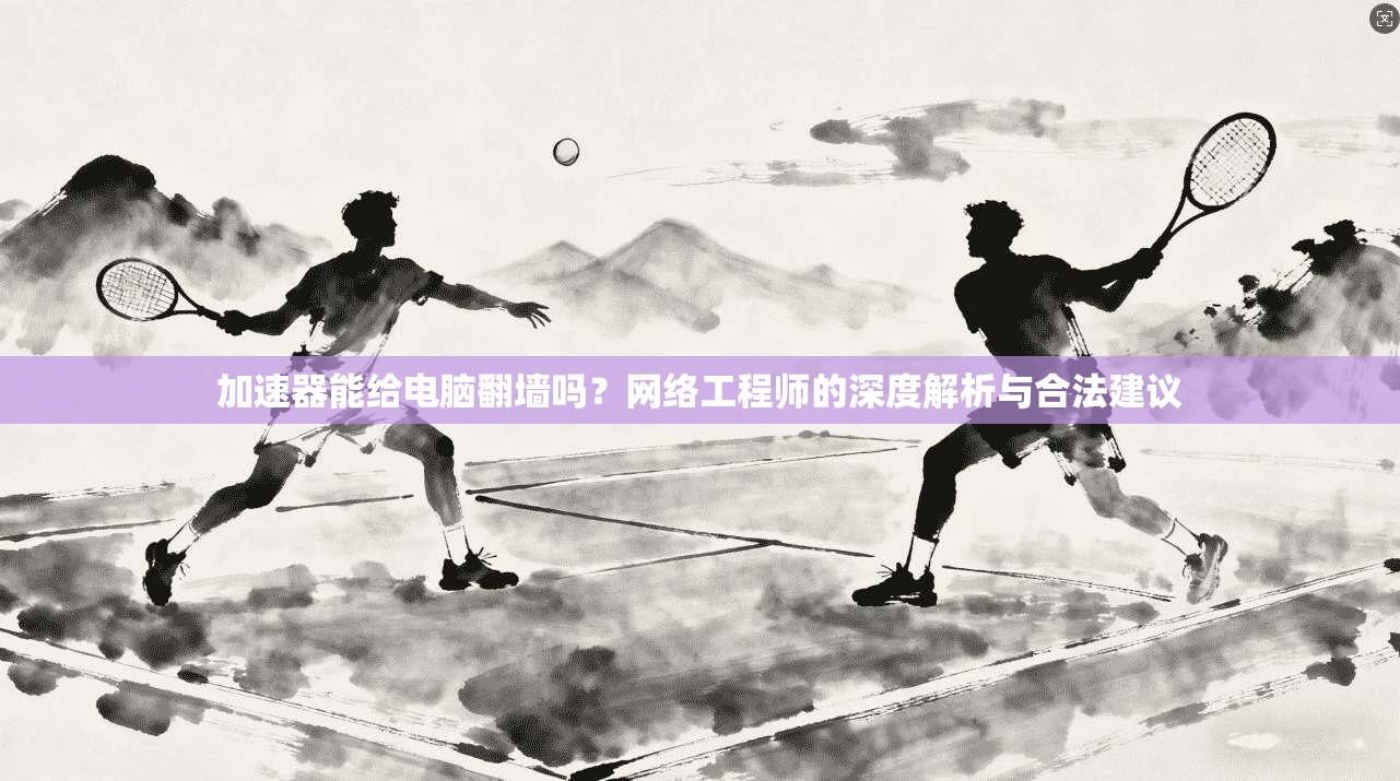 加速器能给电脑翻墙吗?网络工程师的深度解析与合法建议