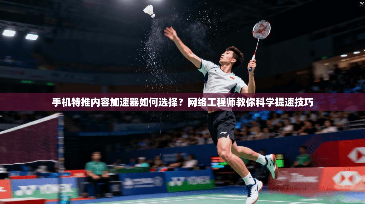 手机特推内容加速器如何选择?网络工程师教你科学提速技巧