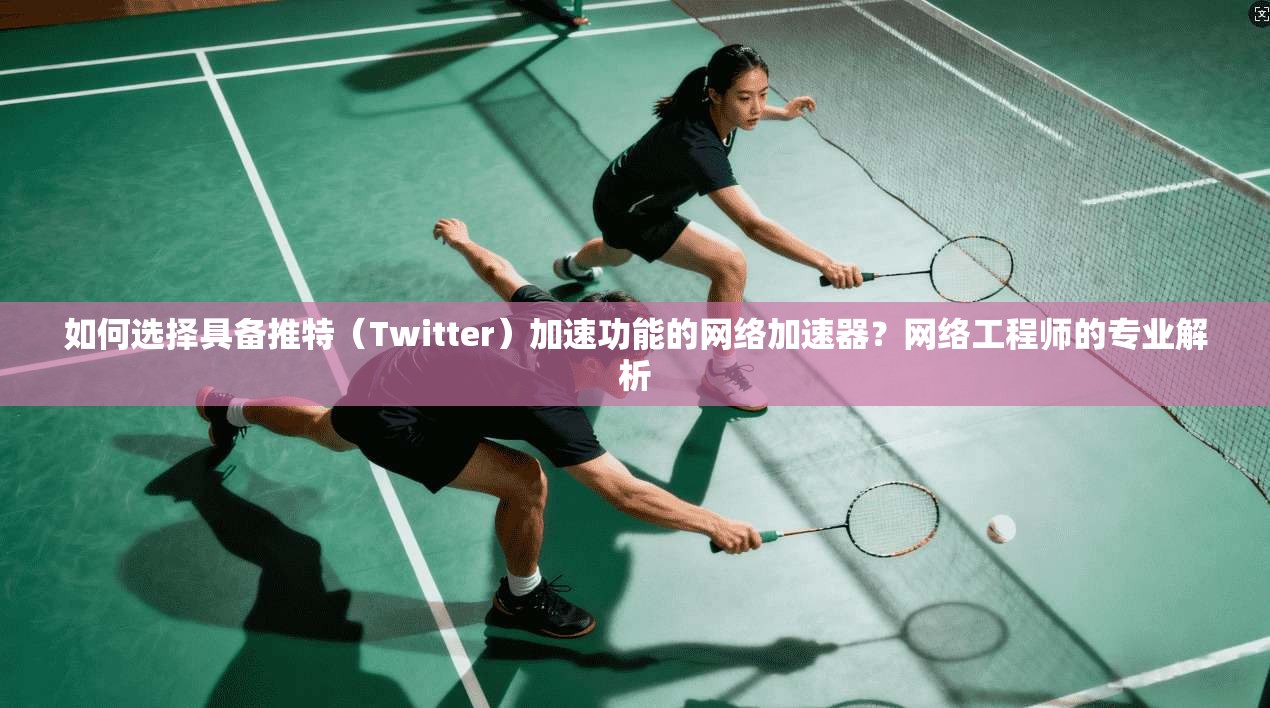 如何选择具备推特（Twitter）加速功能的网络加速器？网络工程师的专业解析
