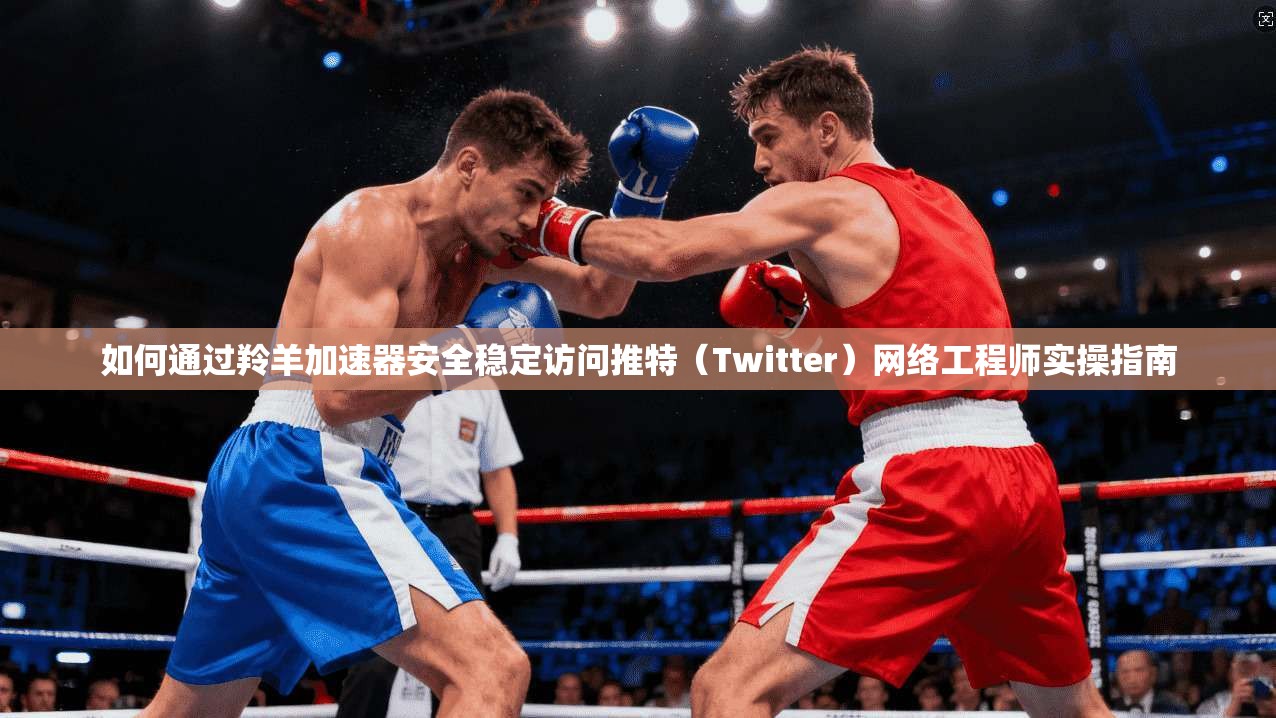 如何通过羚羊加速器安全稳定访问推特（Twitter）网络工程师实操指南