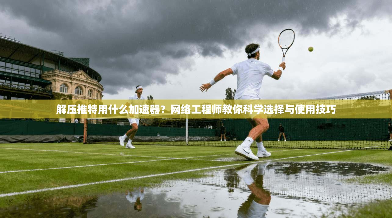 解压推特用什么加速器?网络工程师教你科学选择与使用技巧