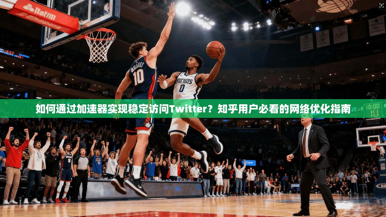 如何通过加速器实现稳定访问Twitter？知乎用户必看的网络优化指南