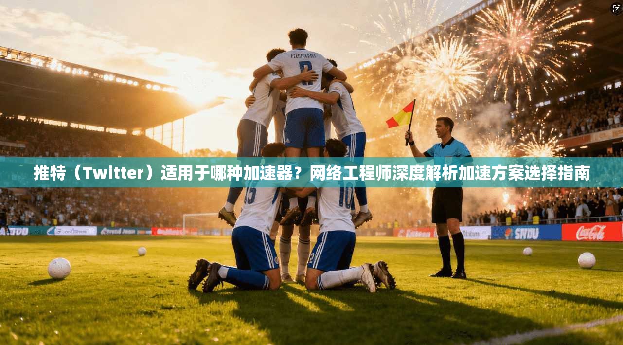 推特（Twitter）适用于哪种加速器？网络工程师深度解析加速方案选择指南