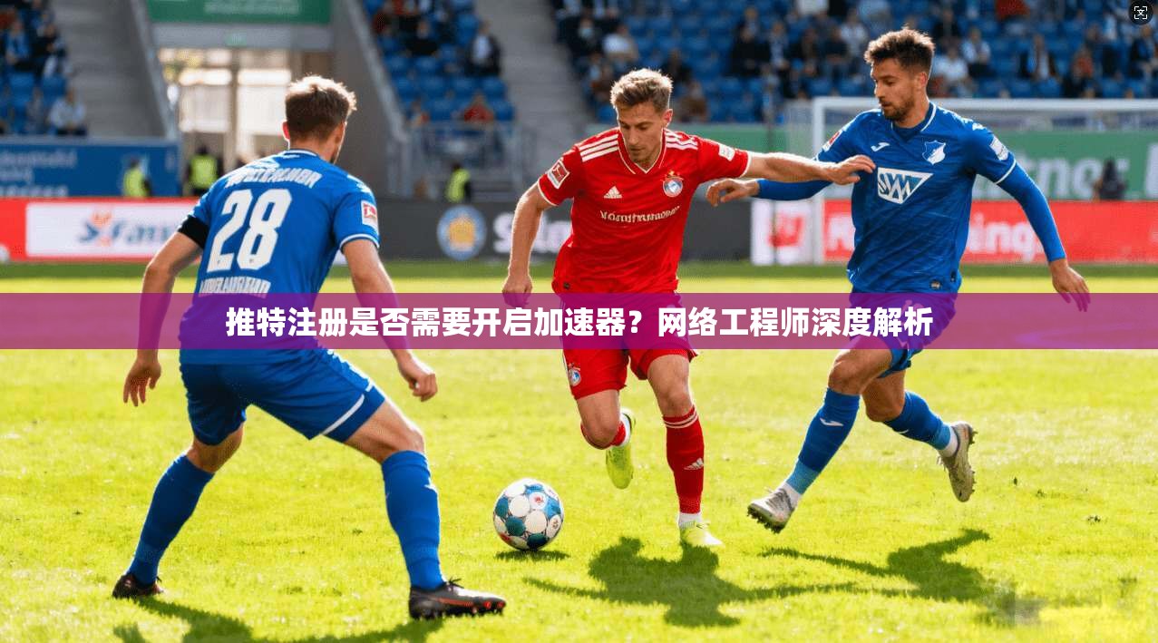 推特注册是否需要开启加速器？网络工程师深度解析