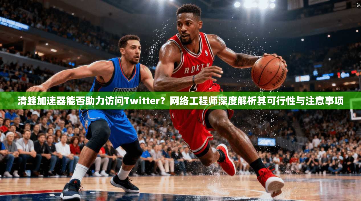 清蜂加速器能否助力访问Twitter？网络工程师深度解析其可行性与注意事项