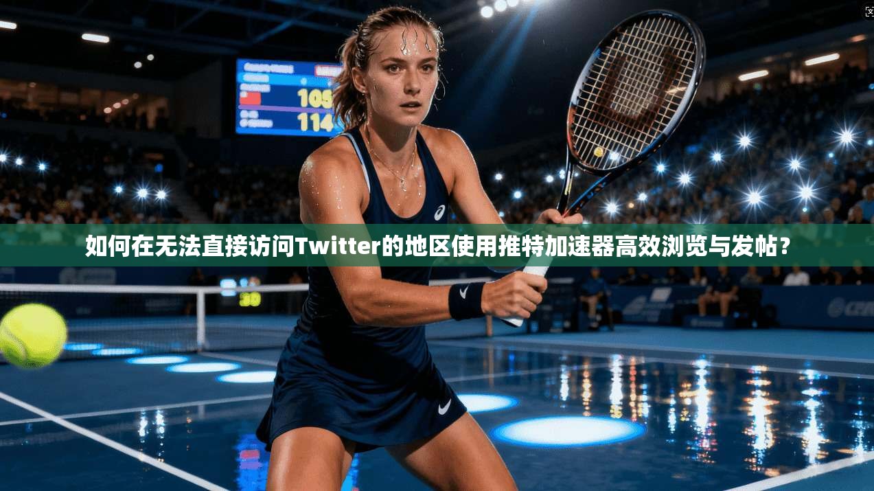 如何在无法直接访问Twitter的地区使用推特加速器高效浏览与发帖？