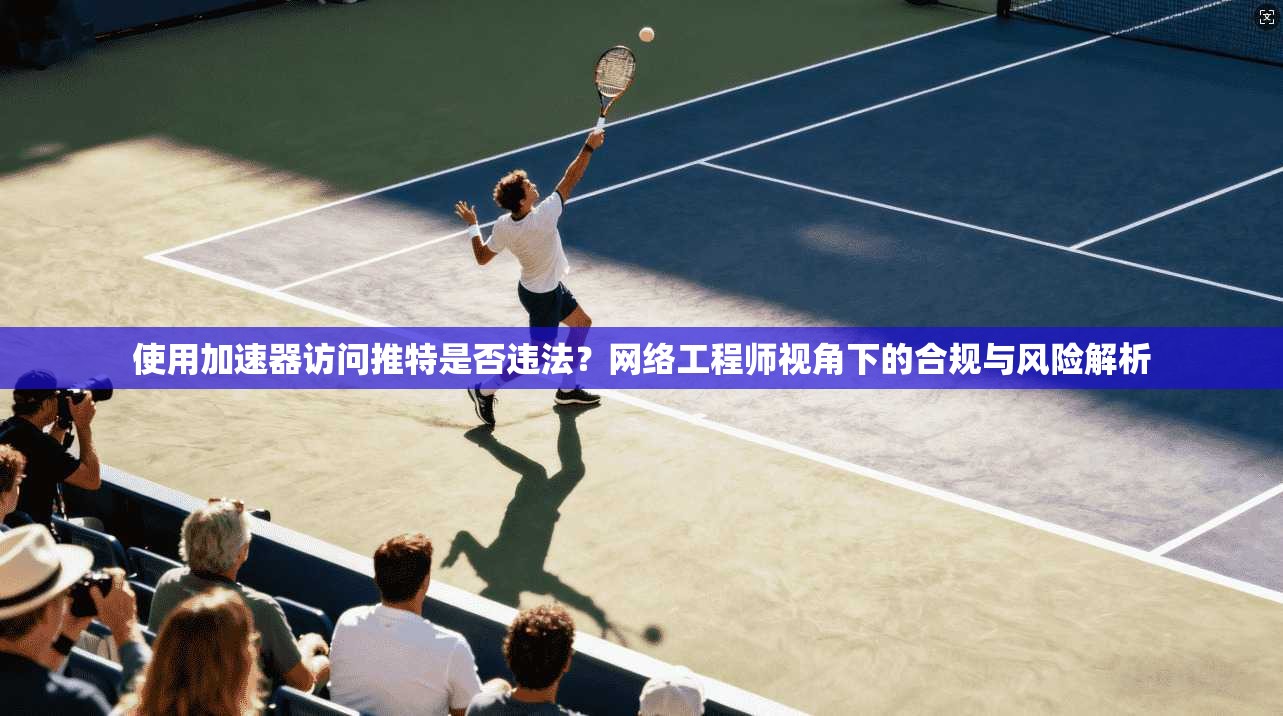 使用加速器访问推特是否违法?网络工程师视角下的合规与风险解析