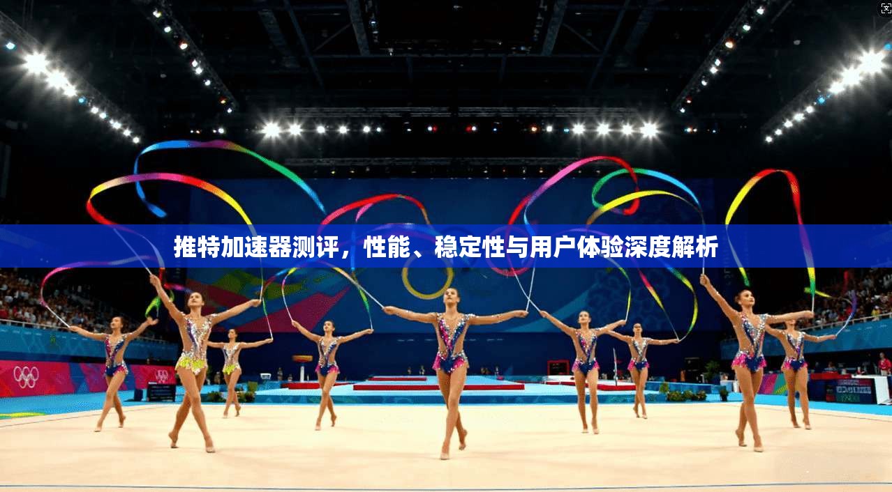 推特加速器测评,性能、稳定性与用户体验深度解析