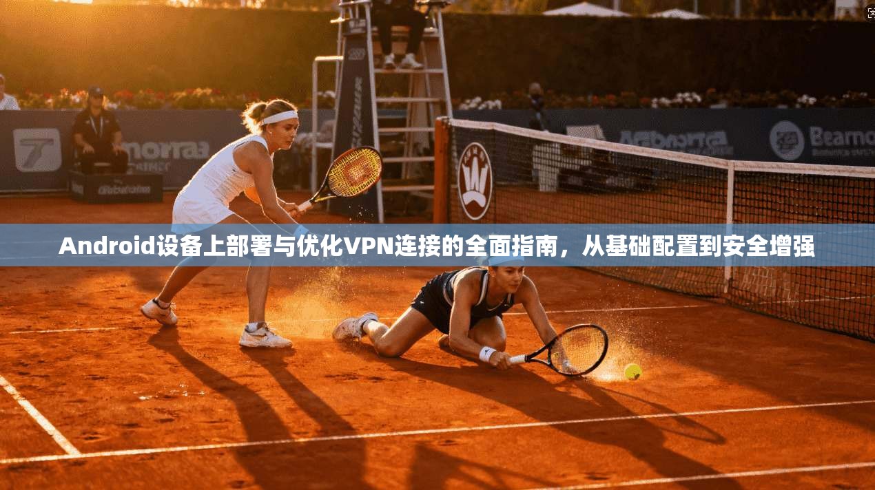 Android设备上部署与优化VPN连接的全面指南，从基础配置到安全增强