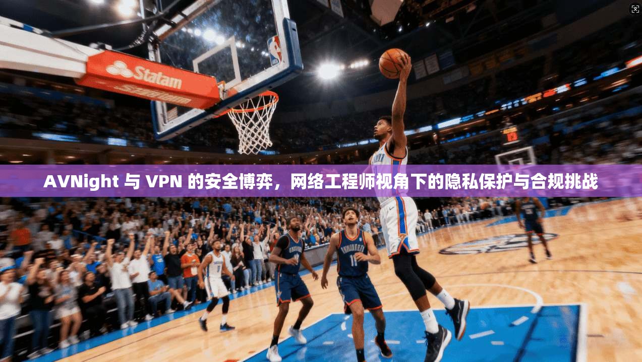 AVNight 与 VPN 的安全博弈，网络工程师视角下的隐私保护与合规挑战