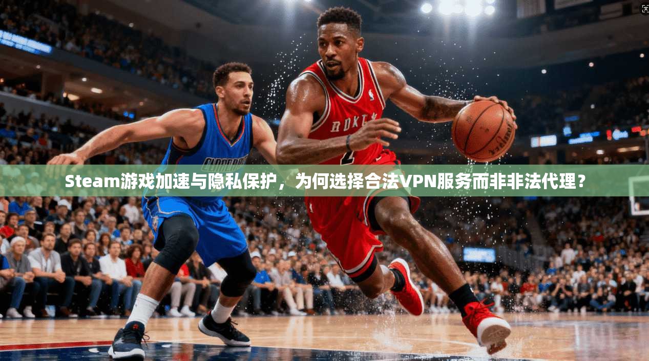 Steam游戏加速与隐私保护，为何选择合法VPN服务而非非法代理？