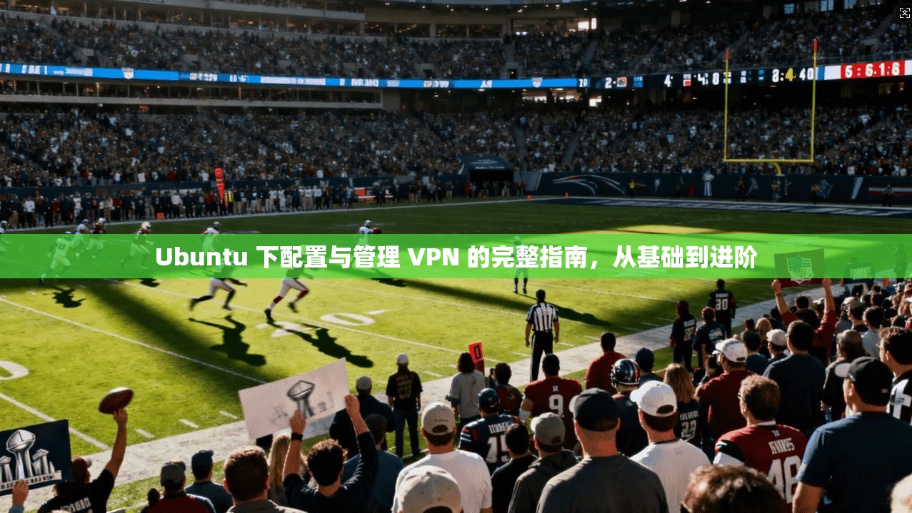 Ubuntu 下配置与管理 VPN 的完整指南,从基础到进阶