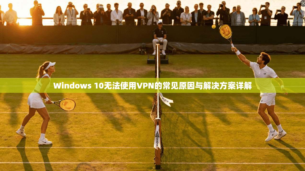 Windows 10无法使用VPN的常见原因与解决方案详解