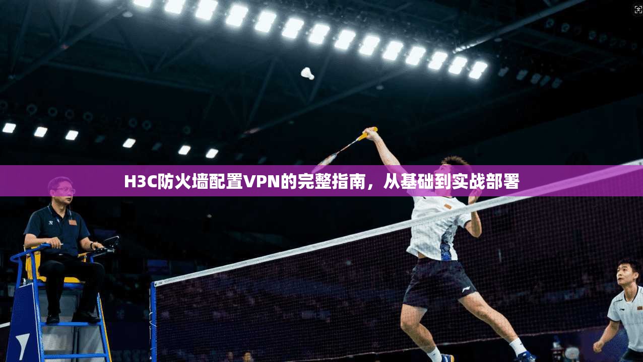 H3C防火墙配置VPN的完整指南，从基础到实战部署
