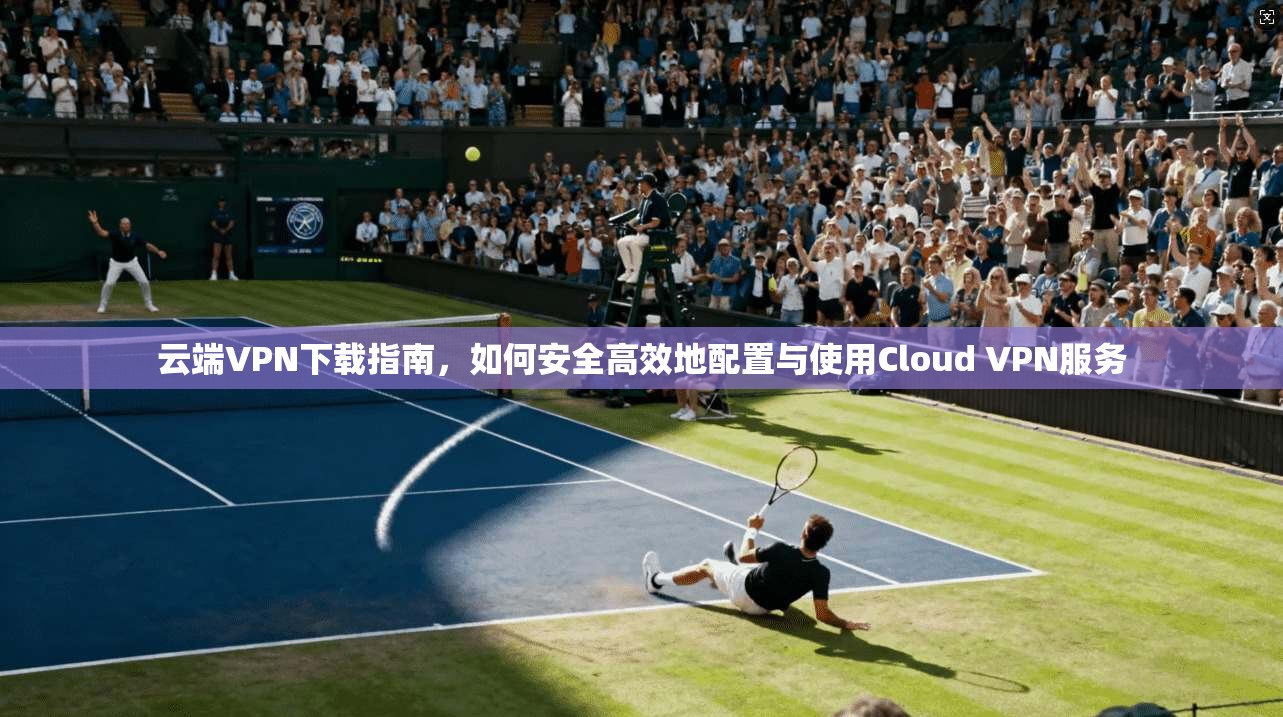 云端VPN下载指南,如何安全高效地配置与使用Cloud VPN服务