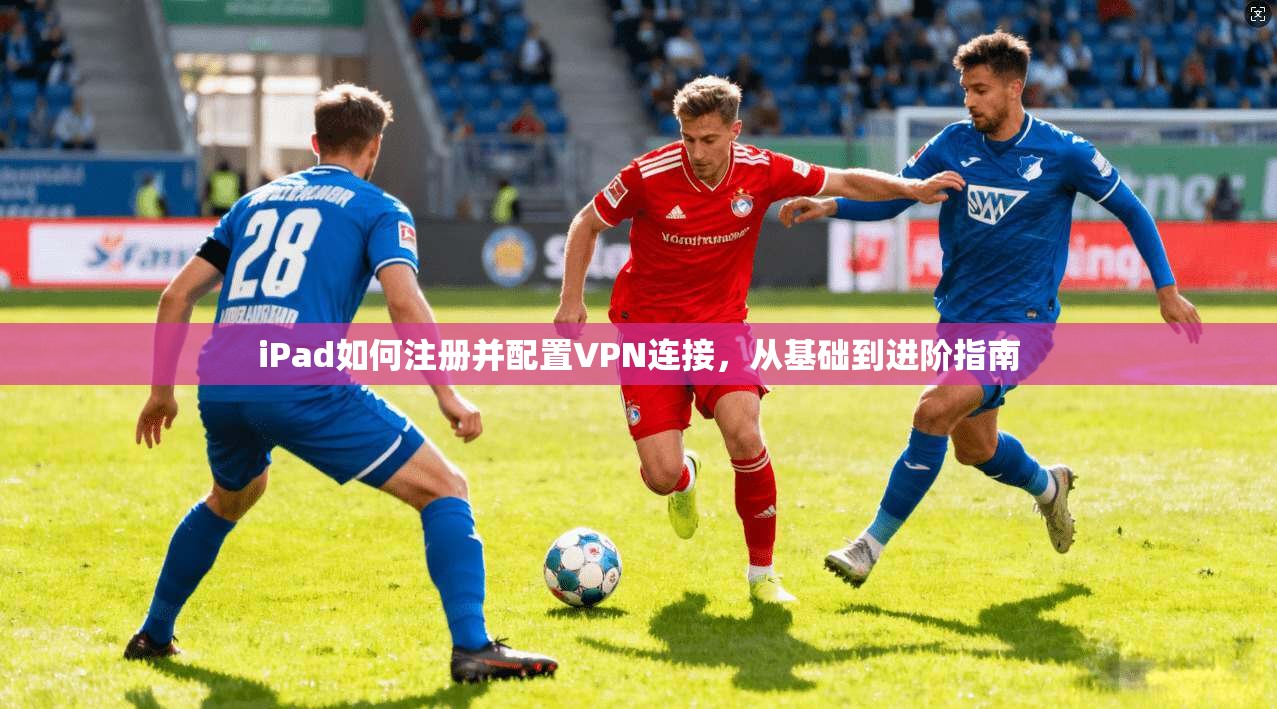 iPad如何注册并配置VPN连接,从基础到进阶指南
