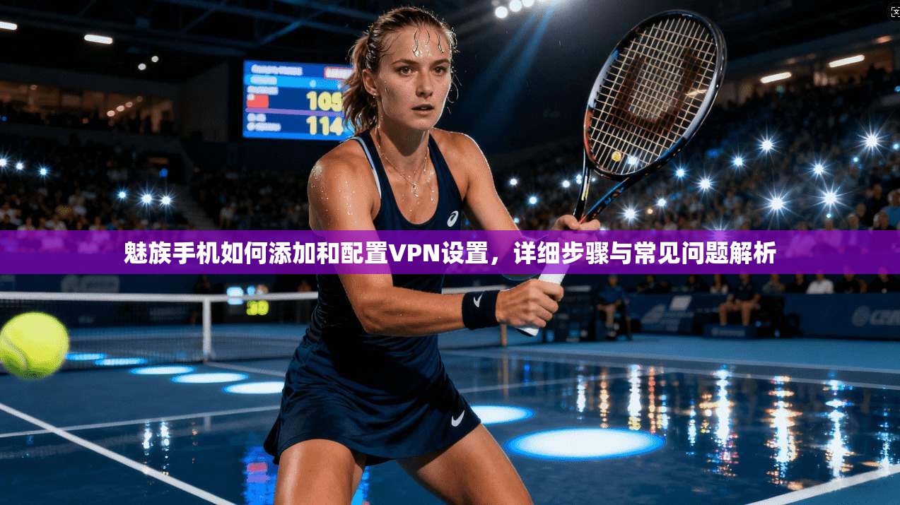魅族手机如何添加和配置VPN设置，详细步骤与常见问题解析