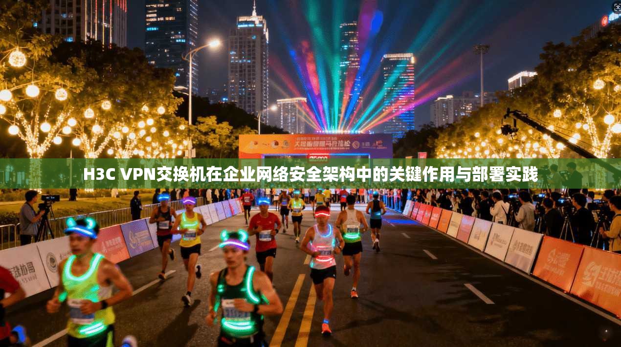 H3C VPN交换机在企业网络安全架构中的关键作用与部署实践