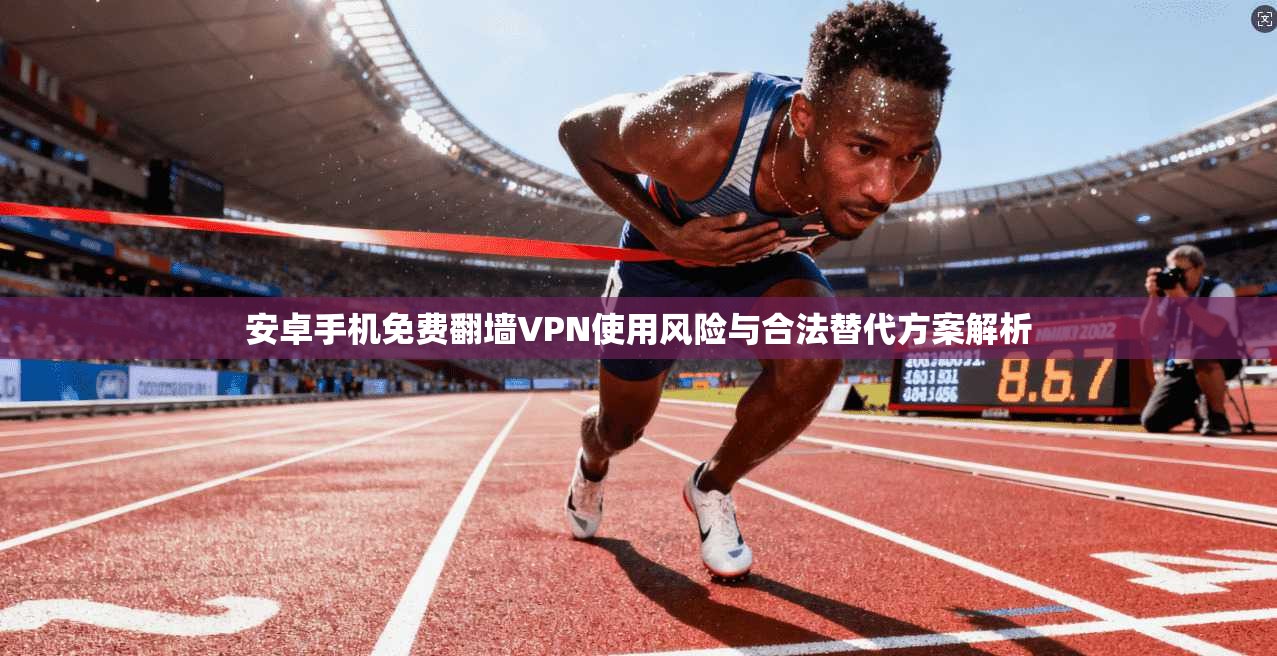 安卓手机免费翻墙VPN使用风险与合法替代方案解析